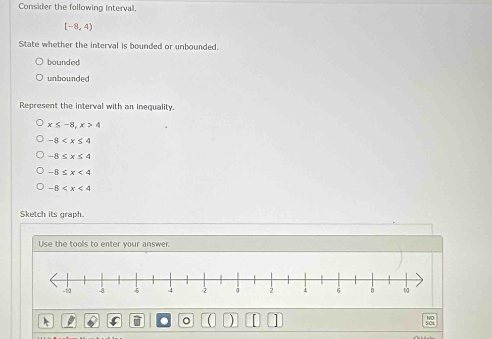 Consider the following interval.
[-8,4)
State whether the interval is bounded or unbounded.
bounded
unbounded
Represent the interval with an inequality.
x≤ -8, x>4
-8
-8≤ x≤ 4
-8≤ x<4</tex>
-8
Sketch its graph.
Use the tools to enter your answer.
( ) n