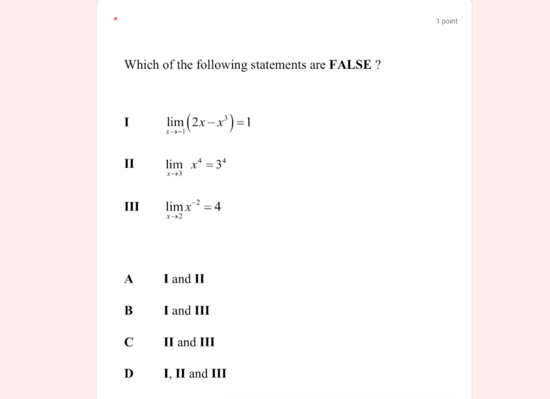 Which of the following statements are FALSE ?
I limlimits _xto -1(2x-x^3)=1
II limlimits _xto 3x^4=3^4
III limlimits _xto 2x^(-2)=4
A I and II
B I and III
C II and III
D I, II and III