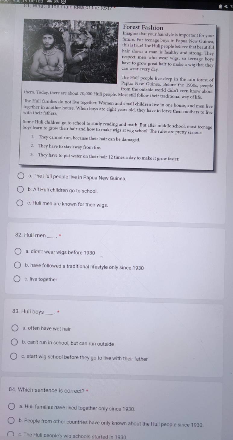 What is the main idea of the text?
Forest Fashion
Imagine that your hairstyle is important for your
uture. For teenage boys in Papua New Guinea,
his is true! The Huli people believe that beautiful
air shows a man is healthy and strong. They
espect men who wear wigs, so teenage boys
ave to grow great hair to make a wig that they
an wear every day.
he Huli people live deep in the rain forest of
apua New Guinea. Before the 1930s, people
from the outside world didn't even know about
them. Today, there are about 70,000 Huli people. Most still follow their traditional way of life.
The Huli families do not live together. Women and small children live in one house, and men live
together in another house. When boys are eight years old, they have to leave their mothers to live
with their fathers.
Some Huli children go to school to study reading and math. But after middle school, most teenage
boys learn to grow their hair and how to make wigs at wig school. The rules are pretty serious:
1. They cannot run, because their hair can be damaged.
2. They have to stay away from fire.
3. They have to put water on their hair 12 times a day to make it grow faster.
a. The Huli people live in Papua New Guinea.
b. All Huli children go to school.
c. Huli men are known for their wigs.
82. Huli men _. . *
a. didn't wear wigs before 1930
b. have followed a traditional lifestyle only since 1930
c. live together
83. Huli boys _. *
a. often have wet hair
b. can't run in school, but can run outside
c. start wig school before they go to live with their father
84. Which sentence is correct? *
a. Huli families have lived together only since 1930.
b. People from other countries have only known about the Huli people since 1930.
c. The Huli people's wiq schools started in 1930.