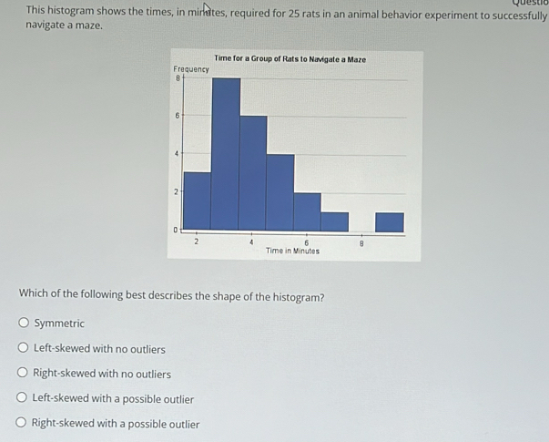 Que s to
This histogram shows the times, in minates, required for 25 rats in an animal behavior experiment to successfully
navigate a maze.
Which of the following best describes the shape of the histogram?
Symmetric
Left-skewed with no outliers
Right-skewed with no outliers
Left-skewed with a possible outlier
Right-skewed with a possible outlier