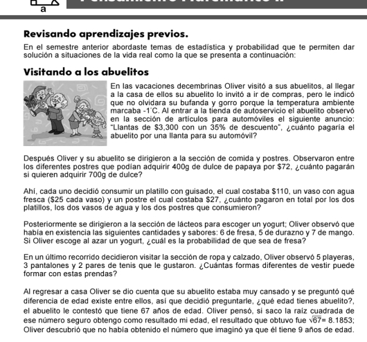 a
Revisando aprendizajes previos.
En el semestre anterior abordaste temas de estadística y probabilidad que te permiten dar
solución a situaciones de la vida real como la que se presenta a continuación:
Visitando a los abuelitos
En las vacaciones decembrinas Oliver visitó a sus abuelitos, al llegar
a la casa de ellos su abuelito lo invitó a ir de compras, pero le indicó
que no olvidara su bufanda y gorro porque la temperatura ambiente
marcaba -1°C. Al entrar a la tienda de autoservicio el abuelito observó
en la sección de artículos para automóviles el siguiente anuncio:
'Llantas de $3,300 con un 35% de descuento', ¿cuánto pagaría el
abuelito por una llanta para su automóvil?
Después Oliver y su abuelito se dirigieron a la sección de comida y postres. Observaron entre
los diferentes postres que podían adquirir 400g de dulce de papaya por $72, ¿cuánto pagarán
si quieren adquirir 700g de dulce?
Ahí, cada uno decidió consumir un platillo con quisado, el cual costaba $110, un vaso con agua
fresca ($25 cada vaso) y un postre el cual costaba $27, ¿cuánto pagaron en total por los dos
platillos, los dos vasos de agua y los dos postres que consumieron?
Posteriormente se dirigieron a la sección de lácteos para escoger un vogurt: Oliver observó que
había en existencia las siguientes cantidades y sabores: 6 de fresa, 5 de durazno y 7 de mango
Si Oliver escoge al azar un yogurt, ¿cuál es la probabilidad de que sea de fresa?
En un último recorrido decidieron visitar la sección de ropa y calzado, Oliver observó 5 playeras,
3 pantalones y 2 pares de tenis que le gustaron. ¿Cuántas formas diferentes de vestir puede
formar con estas prendas?
Al regresar a casa Oliver se dio cuenta que su abuelito estaba muy cansado y se preguntó qué
diferencia de edad existe entre ellos, así que decidió preguntarle, ¿qué edad tienes abuelito?,
el abuelito le contestó que tiene 67 años de edad. Oliver pensó, si saco la raíz cuadrada de
ese número seguro obtengo como resultado mi edad, el resultado que obtuvo fue sqrt(67)=8.1853
Oliver descubrió que no había obtenido el número que imaginó ya que él tiene 9 años de edad.