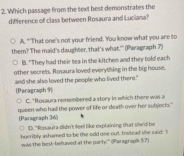 Which passage from the text best demonstrates the
difference of class between Rosaura and Luciana?
A. "'That one's not your friend. You know what you are to
them? The maid's daughter, that's what.'" (Paragraph 7)
B. "They had their tea in the kitchen and they told each
other secrets. Rosaura loved everything in the big house,
and she also loved the people who lived there."
(Paragraph 9)
C. "Rosaura remembered a story in which there was a
queen who had the power of life or death over her subjects."
(Paragraph 36)
D. "Rosaura didn't feel like explaining that she'd be
horribly ashamed to be the odd one out. Instead she said: 'I
was the best-behaved at the party.''' (Paragraph 57)