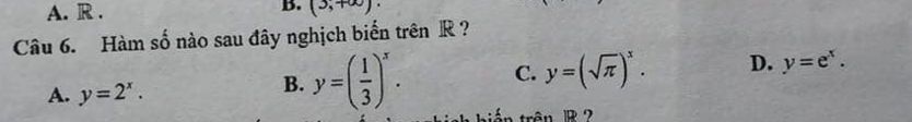 A. R . B. (3,+∈fty )·
Câu 6. Hàm số nào sau đây nghịch biến trên R ?
A. y=2^x.
B. y=( 1/3 )^x. C. y=(sqrt(π ))^x. D. y=e^x. 
: án trận 1B 2