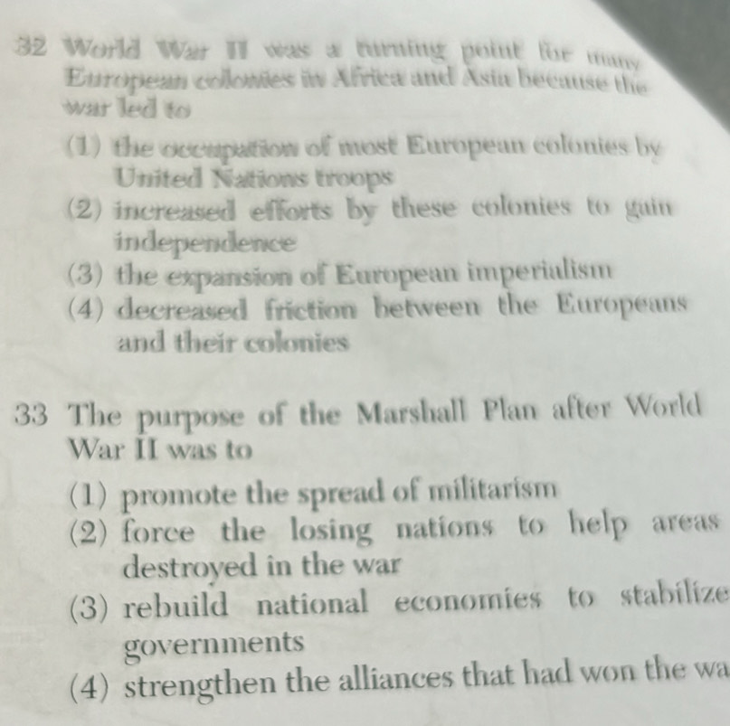 World War II was a turning point for mans
European colowies in Africa and Asia because the
war led to
(1) the occupation of most European colonies by
United Nations troops
(2) increased efforts by these colonies to gain 
independence
(3) the expansion of European imperialism
(4) decreased friction between the Europeans
and their colonies
33 The purpose of the Marshall Plan after World
War II was to
(1) promote the spread of militarism
(2) force the losing nations to help areas 
destroyed in the war
(3) rebuild national economies to stabilize
governments
(4) strengthen the alliances that had won the wa