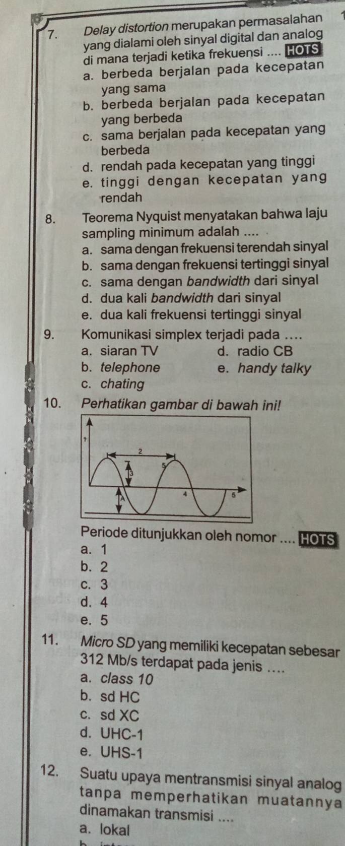 Delay distortion merupakan permasalahan
yang dialami oleh sinyal digital dan analog
di mana terjadi ketika frekuensi .... HOTS
a. berbeda berjalan pada kecepatan
yang sama
b. berbeda berjalan pada kecepatan
yang berbeda
c. sama berjalan pada kecepatan yang
berbeda
d. rendah pada kecepatan yang tinggi
e. tinggi dengan kecepatan yang
rendah
8. Teorema Nyquist menyatakan bahwa laju
sampling minimum adalah_
a. sama dengan frekuensi terendah sinyal
b. sama dengan frekuensi tertinggi sinyal
c. sama dengan bandwidth dari sinyal
d. dua kali bandwidth dari sinyal
e. dua kali frekuensi tertinggi sinyal
9. Komunikasi simplex terjadi pada ....
a. siaran TV d. radio CB
b. telephone e. handy talky
c. chating
10. Perhatikan gambar di bawah ini!
Periode ditunjukkan oleh nomor .... HOTS
a. 1
b. 2
c. 3
d. 4
e. 5
11. Micro SD yang memiliki kecepatan sebesar
312 Mb/s terdapat pada jenis ....
a. class 10
b. sd HC
c. sd XC
d. UHC-1
e. UHS -1
12. Suatu upaya mentransmisi sinyal analog
tanpa memperhatikan muatannya
dinamakan transmisi ....
a. lokal