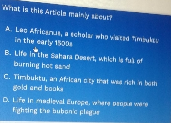 What is this Article mainly about?
A. Leo Africanus, a scholar who visited Timbuktu
in the early 1500s
B. Life in the Sahara Desert, which is full of
burning hot sand
C. Timbuktu, an African city that was rich in both
gold and books
D. Life in medieval Europe, where people were
fighting the bubonic plague