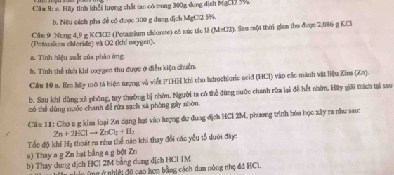 Hãy tính khổi lượng chất tan có trong 300g dung dịch MgCl2 5%.
b. Nêu cách pha để có được 300 g dung dịch MgCl2 5%.
Câu 9 Nung 4,9 g KClO3 (Potassium chlorate) có xúc tác là (MnO2). Sau một thời gian thu được 2,086 g KCl
(Potassium chloride) và O2 (khí oxygen).
a. Tính hiệu suất của phản ứng.
b. Tính thể tích khí oxygen thu được ở điều kiện chuẩn.
Câu 10 a. Em hãy mô tả hiện tượng và viết PTHH khi cho hdrochloric acid (HCl) vào các mảnh vật liệu Zins (Zn).
b. Sau khi dùng xà phòng, tay thường bị nhờn. Người ta có thể dùng nước chanh rữa lại để hết nhờn. Hãy giải thích tại sao
có thể dùng nước chanh để rửa sạch xà phòng gây nhờn.
Câu 11: Cho a g kim loại Zn dạng hạt vào lượng dư dung dịch HCl 2M, phương trình hóa học xảy ra như sau:
Zn+2HClto ZnCl_2+H_2
Tốc độ khí H₂ thoát ra như thế nào khi thay đổi các yếu tổ dưới đây:
a) Thay a g Zn hạt bằng a g bột Zn
b) Thay dung dịch HCl 2M bằng dung dịch HCl 1M
Cê n nhân ứng ở nhiệt độ cao hơn bằng cách đun nóng nhẹ dd HCI.