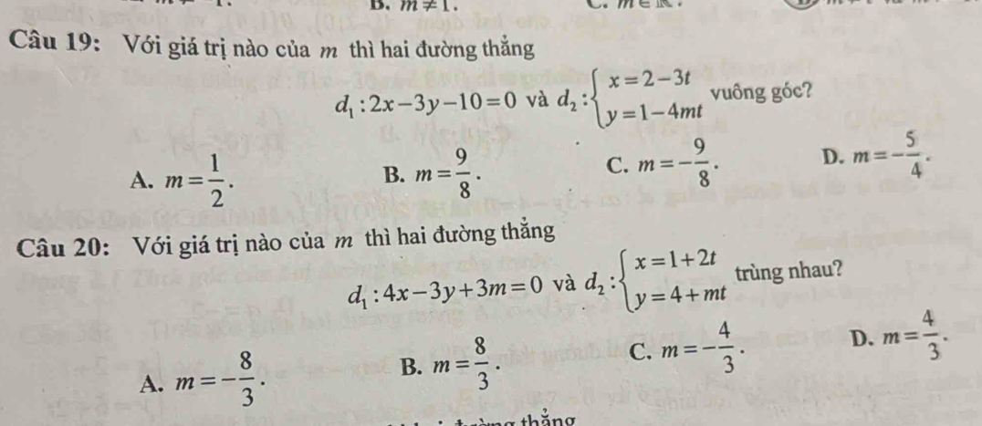 m!= 1. 
Câu 19: Với giá trị nào của m thì hai đường thẳng
d_1:2x-3y-10=0 và d_2:beginarrayl x=2-3t y=1-4mtendarray. vuông góc?
A. m= 1/2 . m= 9/8 . 
B.
C. m=- 9/8 .
D. m=- 5/4 . 
Câu 20: Với giá trị nào của m thì hai đường thắng
d_1:4x-3y+3m=0 và d_2:beginarrayl x=1+2t y=4+mtendarray. trùng nhau?
B.
A. m=- 8/3 . m= 8/3 .
C. m=- 4/3 .
D. m= 4/3 . 
g thắng