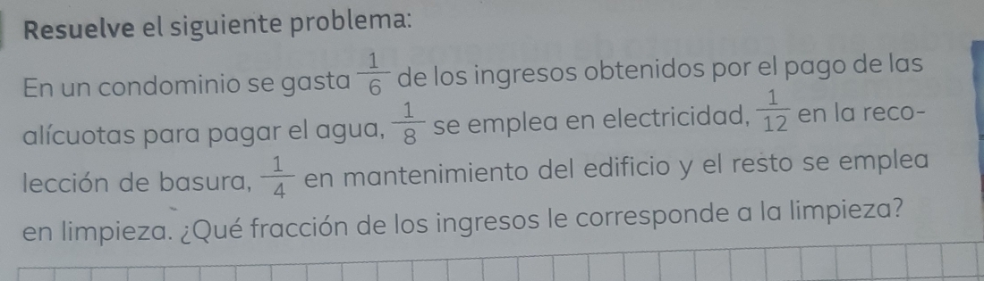 Resuelve el siguiente problema: 
En un condominio se gasta  1/6  de los ingresos obtenidos por el pago de las 
alícuotas para pagar el agua,  1/8  se emplea en electricidad,  1/12  en la reco- 
lección de basura,  1/4  en mantenimiento del edificio y el resto se emplea 
en limpieza. ¿Qué fracción de los ingresos le corresponde a la limpieza?