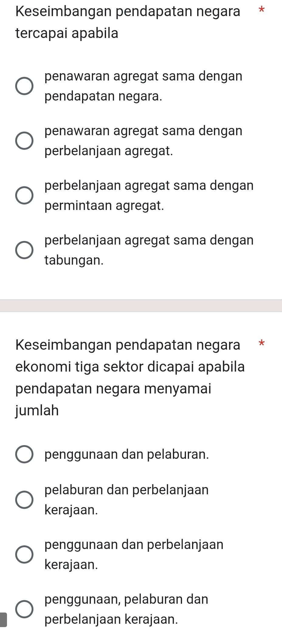 Keseimbangan pendapatan negara *
tercapai apabila
penawaran agregat sama dengan
pendapatan negara.
penawaran agregat sama dengan
perbelanjaan agregat.
perbelanjaan agregat sama dengan
permintaan agregat.
perbelanjaan agregat sama dengan
tabungan.
Keseimbangan pendapatan negara *
ekonomi tiga sektor dicapai apabila
pendapatan negara menyamai
jumlah
penggunaan dan pelaburan.
pelaburan dan perbelanjaan
kerajaan.
penggunaan dan perbelanjaan
kerajaan.
penggunaan, pelaburan dan
perbelanjaan kerajaan.