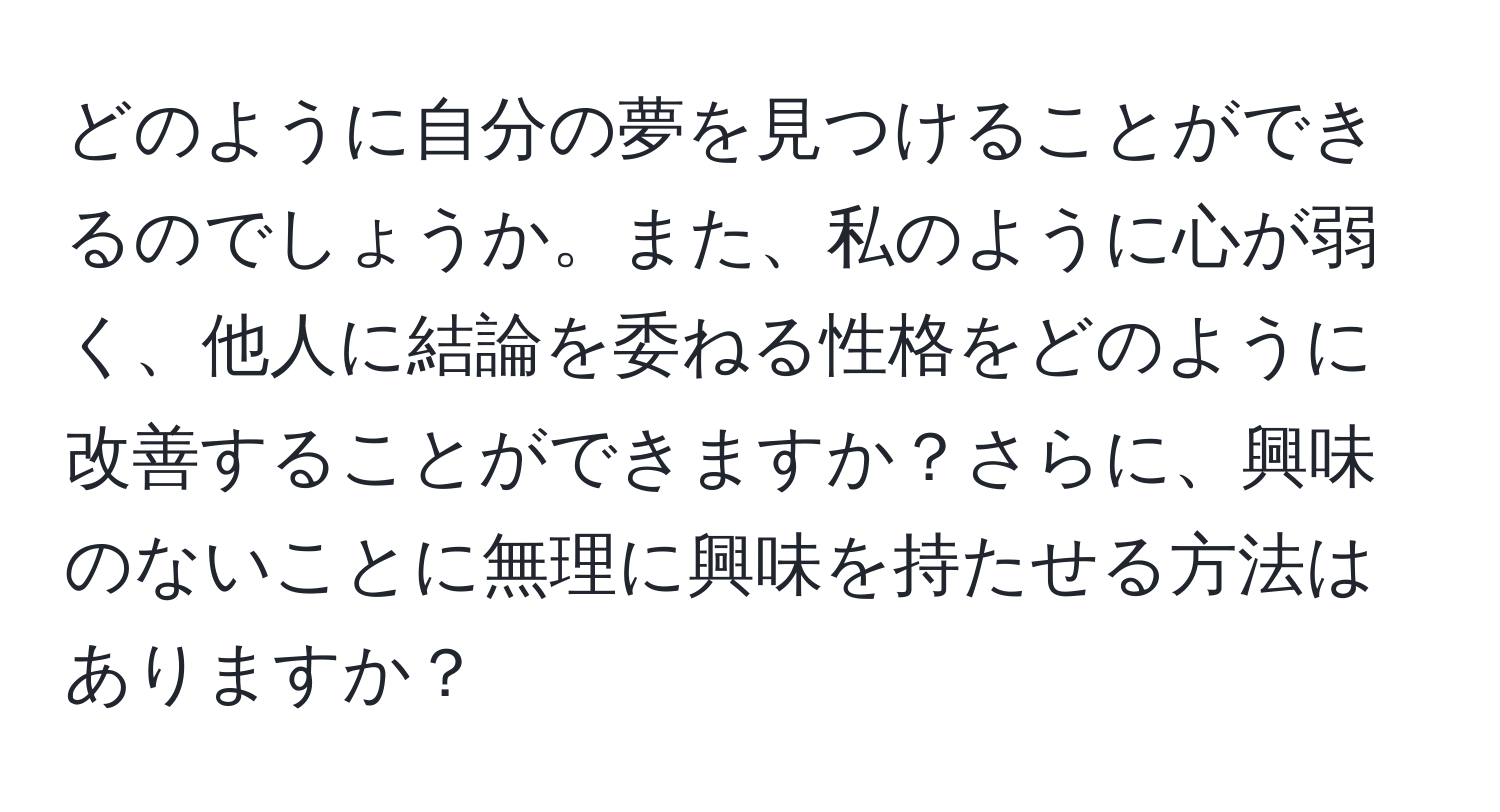 どのように自分の夢を見つけることができるのでしょうか。また、私のように心が弱く、他人に結論を委ねる性格をどのように改善することができますか？さらに、興味のないことに無理に興味を持たせる方法はありますか？