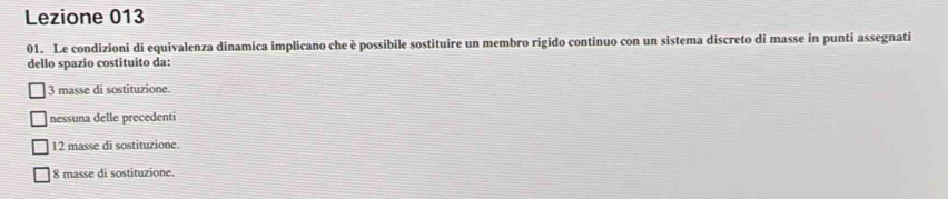 Lezione 013
01. Le condizioni di equivalenza dinamica implicano che è possibile sostituire un membro rigido continuo con un sistema discreto di masse in punti assegnati
dello spazio costituito da:
3 masse di sostituzione.
nessuna delle precedenti
12 masse di sostituzione
8 masse di sostituzione.