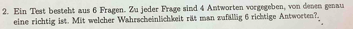 Ein Test besteht aus 6 Fragen. Zu jeder Frage sind 4 Antworten vorgegeben, von denen genau 
eine richtig ist. Mit welcher Wahrscheinlichkeit rät man zufällig 6 richtige Antworten?.