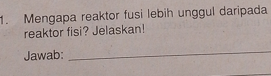 Mengapa reaktor fusi lebih unggul daripada 
reaktor fisi? Jelaskan! 
Jawab: 
_