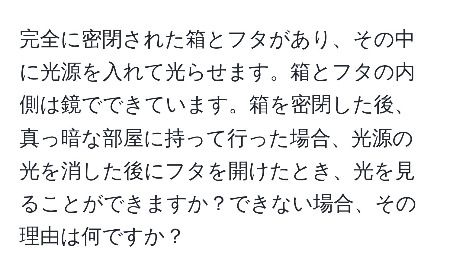 完全に密閉された箱とフタがあり、その中に光源を入れて光らせます。箱とフタの内側は鏡でできています。箱を密閉した後、真っ暗な部屋に持って行った場合、光源の光を消した後にフタを開けたとき、光を見ることができますか？できない場合、その理由は何ですか？