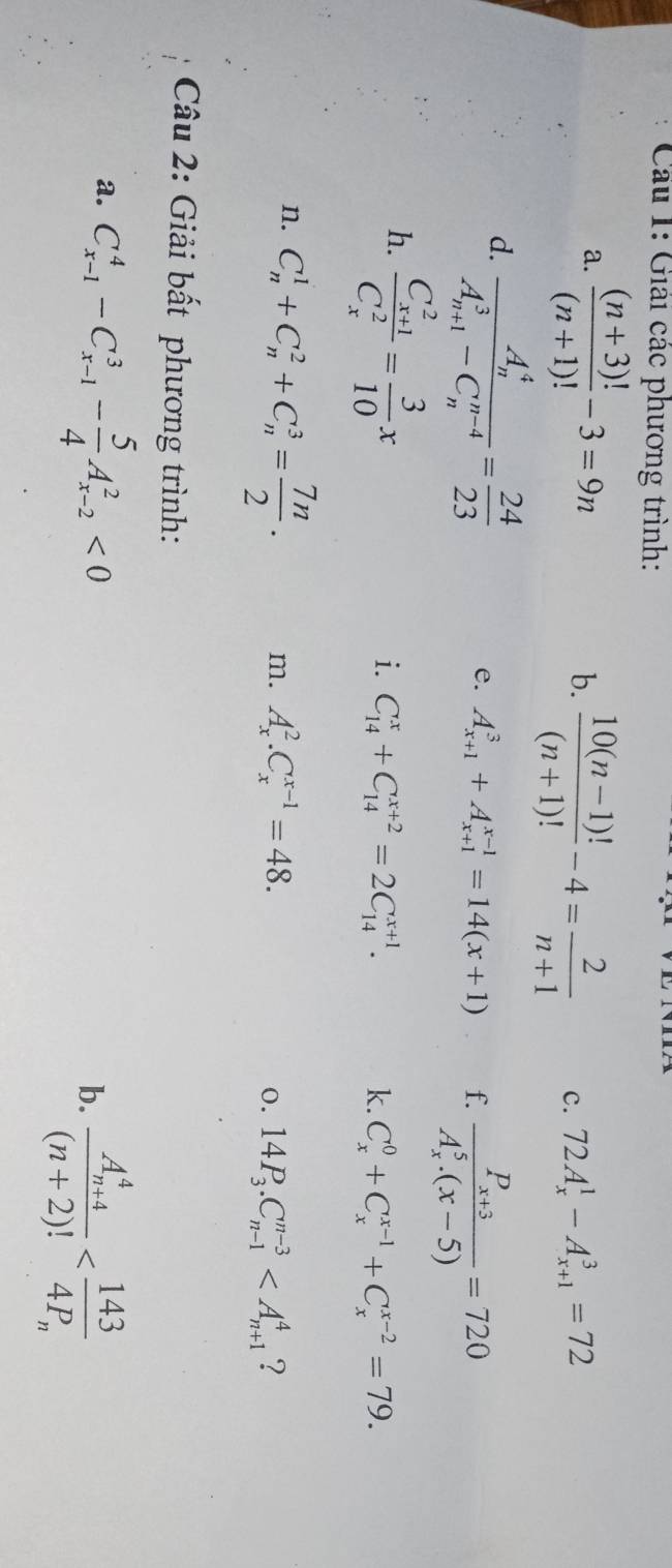 Giải các phương trình:
a.  ((n+3)!)/(n+1)! -3=9n b.  (10(n-1)!)/(n+1)! -4= 2/n+1  c. 72A_x^(1-A_(x+1)^3=72
d. frac (A_n)^4)(A_n+1)^3-C_n^((n-4))= 24/23 
e. A_(x+1)^3+A_(x+1)^(x-1)=14(x+1) f. frac P_x+3(A_x)^5.(x-5)=720
h. frac (C_x+1)^2(C_x)^2= 3/10 x
i. C_(14)^x+C_(14)^(x+2)=2C_(14)^(x+1). k. C_x^(0+C_x^(x-1)+C_x^(x-2)=79.
n. C_n^1+C_n^2+C_n^3=frac 7n)2. m. A_x^(2.C_x^(x-1)=48. 0. 14P_3).C_(n-1)^(n-3) ?
Câu 2: Giải bất phương trình:
a. C_(x-1)^4-C_(x-1)^3- 5/4 A_(x-2)^2<0</tex>
b. frac (A_n+4)^4(n+2)!