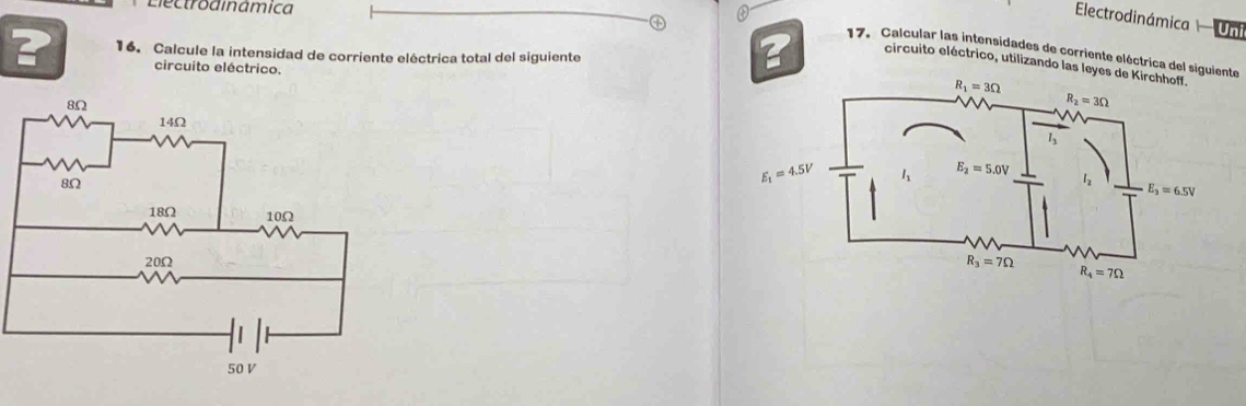 Electrodinâmica
Electrodinámica Uni
? 16. Calcule la intensidad de corriente eléctrica total del siguiente
17. Calcular las intensidades de corriente eléctrica del siguiente
? circuito eléctrico, utilizando las leyes d
circuito eléctrico.