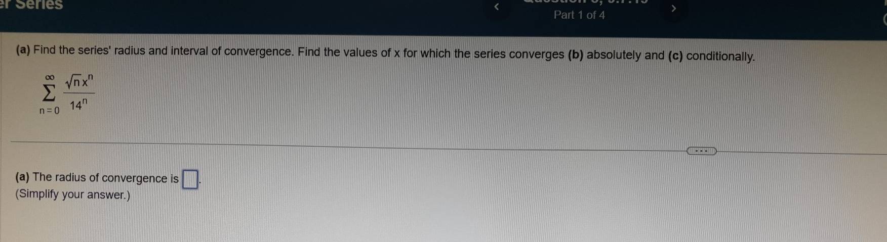 er series 
Part 1 of 4 
(a) Find the series' radius and interval of convergence. Find the values of x for which the series converges (b) absolutely and (c) conditionally.
sumlimits _(n=0)^(∈fty) sqrt(n)x^n/14^n 
(a) The radius of convergence is □. 
(Simplify your answer.)