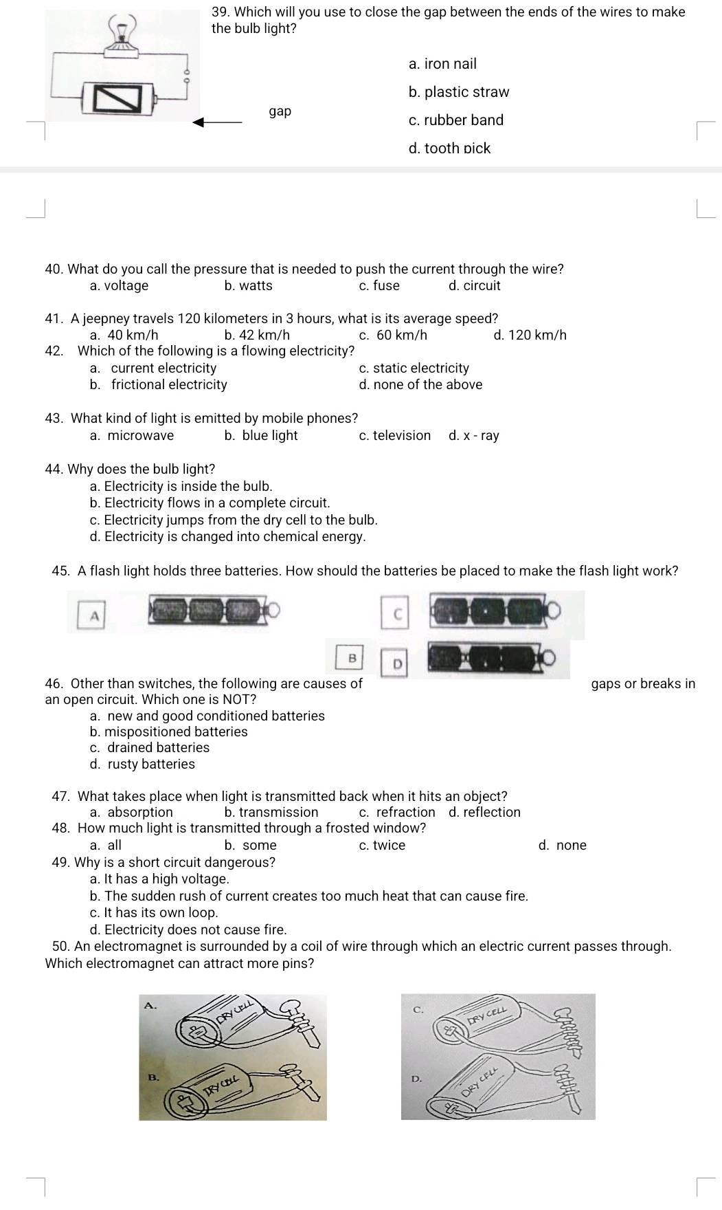 Which will you use to close the gap between the ends of the wires to make
the bulb light?
a. iron nail
b. plastic straw
gap
c. rubber band
d. tooth pick
40. What do you call the pressure that is needed to push the current through the wire?
a. voltage b. watts c. fuse d. circuit
41. A jeepney travels 120 kilometers in 3 hours, what is its average speed?
a. 40 km/h b. 42 km/h c. 60 km/h d. 120 km/h
42. Which of the following is a flowing electricity?
a. current electricity c. static electricity
b. frictional electricity d. none of the above
43. What kind of light is emitted by mobile phones?
a. microwave b. blue light c. television d. x - ray
44. Why does the bulb light?
a. Electricity is inside the bulb.
b. Electricity flows in a complete circuit.
c. Electricity jumps from the dry cell to the bulb.
d. Electricity is changed into chemical energy.
45. A flash light holds three batteries. How should the batteries be placed to make the flash light work?
A
C
B D
46. Other than switches, the following are causes of gaps or breaks in
an open circuit. Which one is NOT?
a. new and good conditioned batteries
b. mispositioned batteries
c. drained batteries
d. rusty batteries
47. What takes place when light is transmitted back when it hits an object?
a. absorption b. transmission c. refraction d. reflection
48. How much light is transmitted through a frosted window?
a. all b. some c. twice d. none
49. Why is a short circuit dangerous?
a. It has a high voltage.
b. The sudden rush of current creates too much heat that can cause fire.
c. It has its own loop.
d. Electricity does not cause fire.
50. An electromagnet is surrounded by a coil of wire through which an electric current passes through.
Which electromagnet can attract more pins?