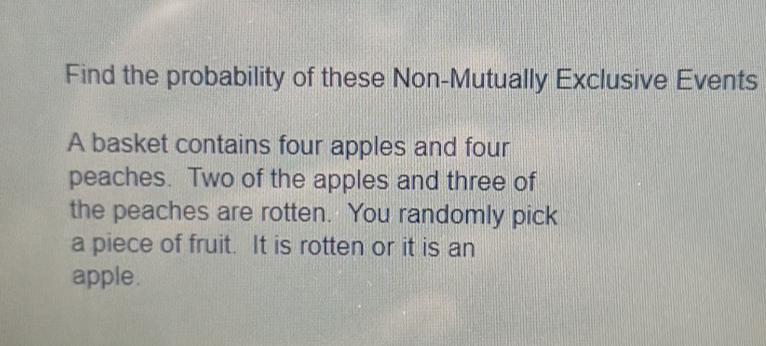 Find the probability of these Non-Mutually Exclusive Events 
A basket contains four apples and four 
peaches. Two of the apples and three of 
the peaches are rotten. You randomly pick 
a piece of fruit. It is rotten or it is an 
apple.