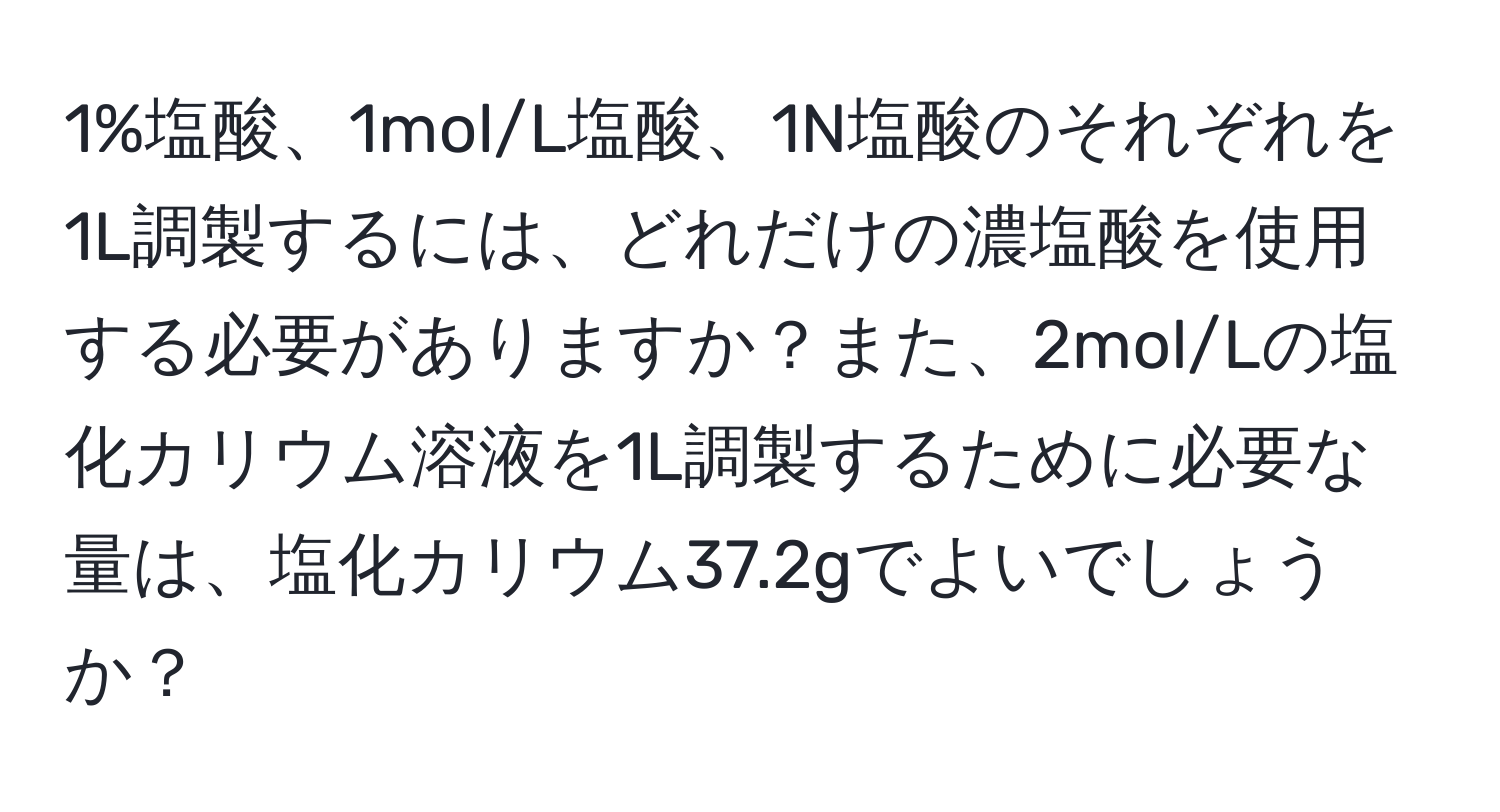 1%塩酸、1mol/L塩酸、1N塩酸のそれぞれを1L調製するには、どれだけの濃塩酸を使用する必要がありますか？また、2mol/Lの塩化カリウム溶液を1L調製するために必要な量は、塩化カリウム37.2gでよいでしょうか？