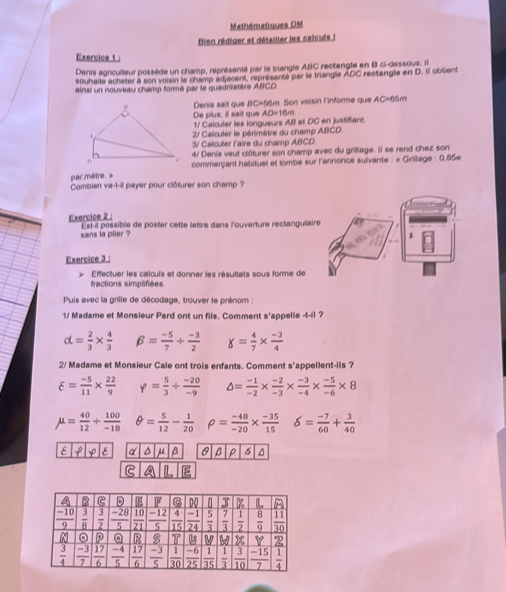 Mathématiques DM
Bien rédiger et détailler les calcuis !
Exercice 1
Denis agriculteur possède un champ, représenté par le triangle ABC rectangle en B ci-dessous. Il
souhaite acheter à son voisin le champ adjacent, représenté par le triangle ADC rectangle en D. Il oblient
ainsi un nouveau champ formé par le quadrilatère ABCD.
Denis sait que BC=56m. Son voisin l'informe que AC=66m
De plus, il sait que AD=16m
1/ Calculer les longueurs AB et DC en justifiant.
2/ Calculer le périmètre du champ ABCD.
3/ Calculer l'airs du champ ABCD.
4/ Denis veut clôturer son champ avec du grillage. Il se rend chez son
commerçant habituel et tombe sur l'annonce suivante : « Grillage : 0,85e
par mètre.»
Combien va-t-il payer pour clôturer son champ ?
Exercice 2 :
Est-il possible de poster cette lettre dans l'ouverture rectangulaire
sans la plier ?
Exercice 3 :
Effectuer les calculs et donner les résultats sous forme de
fractions simplifiées.
Puis avec la grille de décodage, trouver le prénom :
1/ Madame et Monsieur Pard ont un fils. Comment s'appelle -t-il ?
alpha = 2/3 *  4/3  beta = (-5)/7 + (-3)/2  g= 4/7 *  (-3)/4 
2/ Madame et Monsieur Cale ont trois enfants. Comment s'appellent-ils ?
varepsilon = (-5)/11 *  22/9  varphi = 5/3 /  (-20)/-9  △ = (-1)/-2 *  (-2)/-3 *  (-3)/-4 *  (-5)/-6 * 8
mu = 40/12 /  100/-18  θ = 5/12 - 1/20  rho = (-48)/-20 *  (-35)/15  delta = (-7)/60 + 3/40 
E Y E d μ β β P