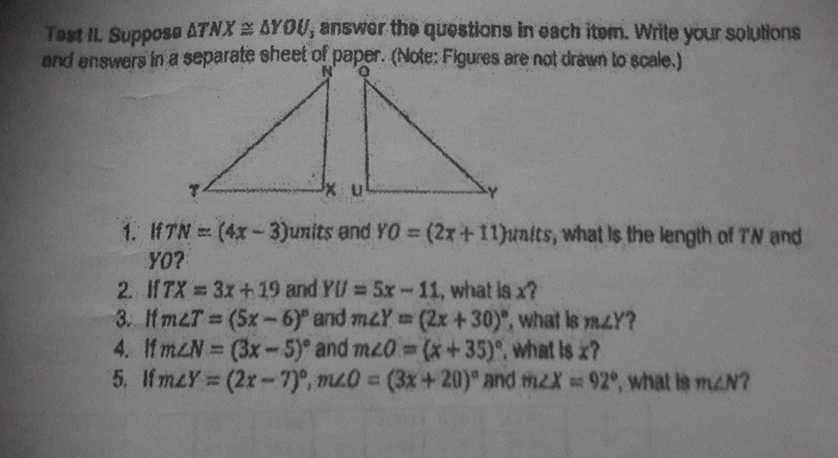 Test II. Suppose △ TNX≌ △ YOU , answer the questions in each item. Wrile your solutions 
1. If TN=(4x-3) units and YO=(2x+11)units , what is the length of TN and
YO? 
If TX=3x+19 and YU=5x-11 , what is x? 
3. Ifm∠ T=(5x-6)^circ  and m∠ Y=(2x+30)^circ  , what is m∠ Y 2 
4. If m∠ N=(3x-5)^circ  and m∠ O=(x+35)^circ  , what is x? 
5. If m∠ Y=(2x-7)^circ , m∠ O=(3x+20)^circ  and m∠ X=92° what is m∠ N 7