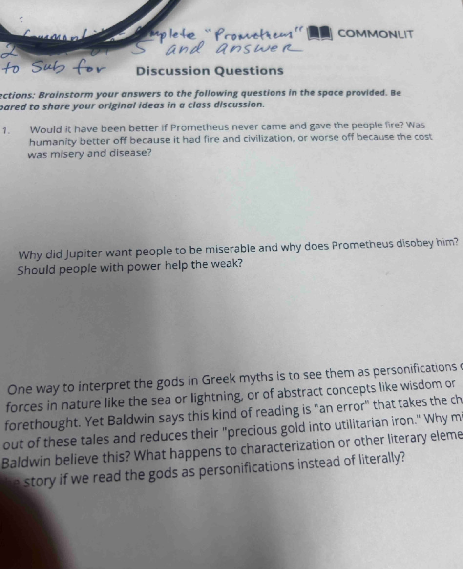 a COMMONLIT 
Discussion Questions 
ections: Brainstorm your answers to the following questions in the space provided. Be 
pared to share your original ideas in a class discussion. 
1. Would it have been better if Prometheus never came and gave the people fire? Was 
humanity better off because it had fire and civilization, or worse off because the cost 
was misery and disease? 
Why did Jupiter want people to be miserable and why does Prometheus disobey him? 
Should people with power help the weak? 
One way to interpret the gods in Greek myths is to see them as personifications c 
forces in nature like the sea or lightning, or of abstract concepts like wisdom or 
forethought. Yet Baldwin says this kind of reading is "an error" that takes the ch 
out of these tales and reduces their "precious gold into utilitarian iron." Why mi 
Baldwin believe this? What happens to characterization or other literary eleme 
story if we read the gods as personifications instead of literally?