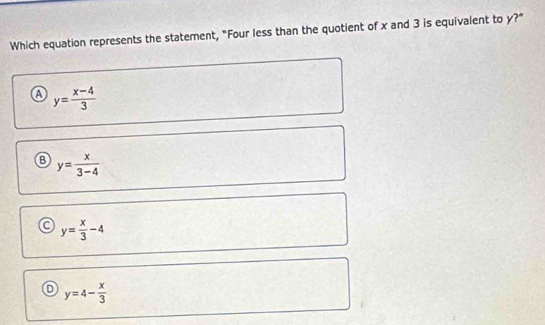 Which equation represents the statement, "Four less than the quotient of x and 3 is equivalent to y?"
a y= (x-4)/3 
B y= x/3-4 
y= x/3 -4
y=4- x/3 