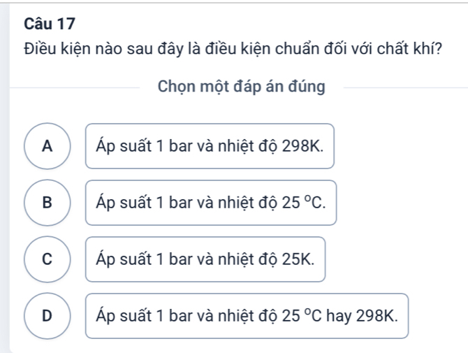 Điều kiện nào sau đây là điều kiện chuẩn đối với chất khí?
Chọn một đáp án đúng
A Áp suất 1 bar và nhiệt độ 298K.
B Áp suất 1 bar và nhiệt độ 25°C.
C Áp suất 1 bar và nhiệt độ 25K.
D Áp suất 1 bar và nhiệt độ 25°C hay 298K.