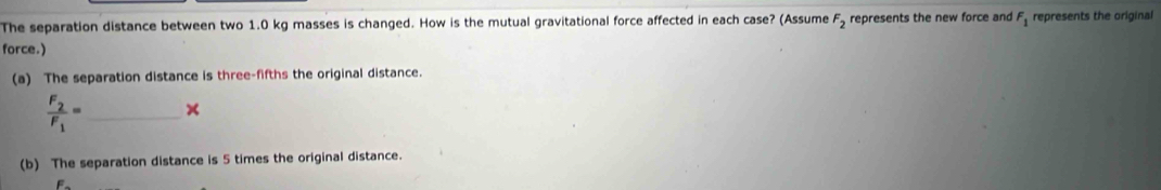 The separation distance between two 1.0 kg masses is changed. How is the mutual gravitational force affected in each case? (Assume F_2 represents the new force and F_1 represents the original
force.)
(a) The separation distance is three-fifths the original distance.
frac F_2F_1= _ ×
(b) The separation distance is 5 times the original distance.