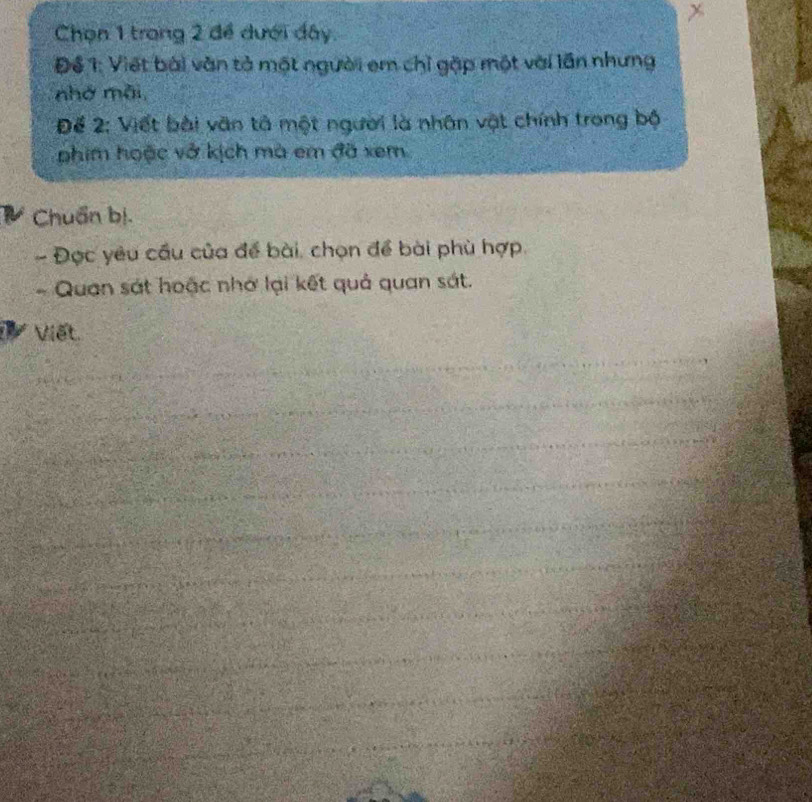 Chọn 1 trong 2 để dưới đây. 
Để 1: Viết bài văn tả một người em chỉ gặp một với lần nhưng 
nhớ mỗi 
Để 2: Viết bài văn tả một người là nhân vật chính trong bộ 
phim hoặc vở kịch mà em đã xem 
Chuẩn bị. 
- Đọc yêu cầu của để bài, chọn để bài phù hợp. 
- Quan sát hoặc nhớ lại kết quả quan sát. 
Viết.