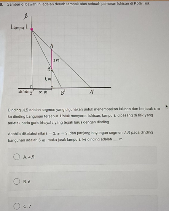 Gambar di bawah ini adalah denah tampak atas sebuah pameran lukisan di Kota Tua
Dinding AB adalah segmen yang digunakan untuk menempatkan lukısan dan berjarak t m
ke dinding bangunan tersebut. Untuk menyoroti lukisan, lampu Z dipasang di titik yang
terletak pada garis khayal / yang tegak lurus dengan dinding
Apabila diketahui nilai t=2,x=2 , dan panjang bayangan segmen AB pada dinding
bangunan adalah 3 m, maka jarak lampu L ke dinding adalah …. m
A. 4,5
B. 6
C. 7