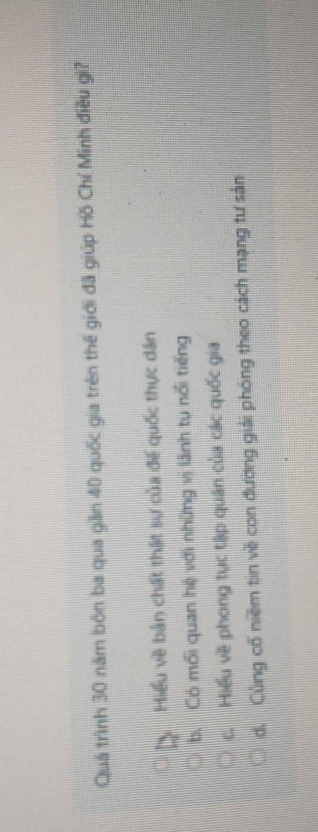 Quá trình 30 năm bón ba qua giần 40 quốc gia trên thế giới đã giúp Hồ Chí Minh điều gi?
Hiểu về bản chất thật sự của đế quốc thực dân
b. Có mối quan hệ với những vị lãnh tụ nổi tiếng
c. Hiểu về phong tục tập quân của các quốc gia
d. Cùng cổ niềm tin về con đường giải phóng theo cách mạng tư sản