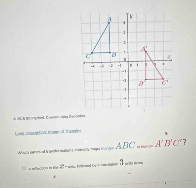 2016 StrongMind. Created using GeoGebra.
Long Description: Image of Triangles
Which series of transformations correctly maps triangle . ABC to trangle A'B'C' ?
a reflection in the X-axis, followed by a translation 3 units down
A