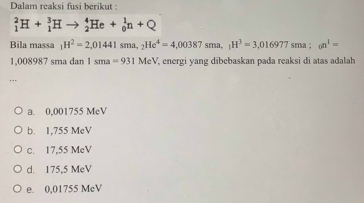 Dalam reaksi fusi berikut :
_1^(2H+_1^3Hto _2^4He+_0^1n+Q
Bila massa _1)H^2=2,01441sma, _2He^4=4,00387sma, _1H^3=3,016977 sma : _0n^1=
1,008987 sma dan 1sma=931 M eV, energi yang dibebaskan pada reaksi di atas adalah
…
a. 0,001755 MeV
b. 1,755 MeV
c. 17,55 MeV
d. 175,5 MeV
e. 0,01755 MeV