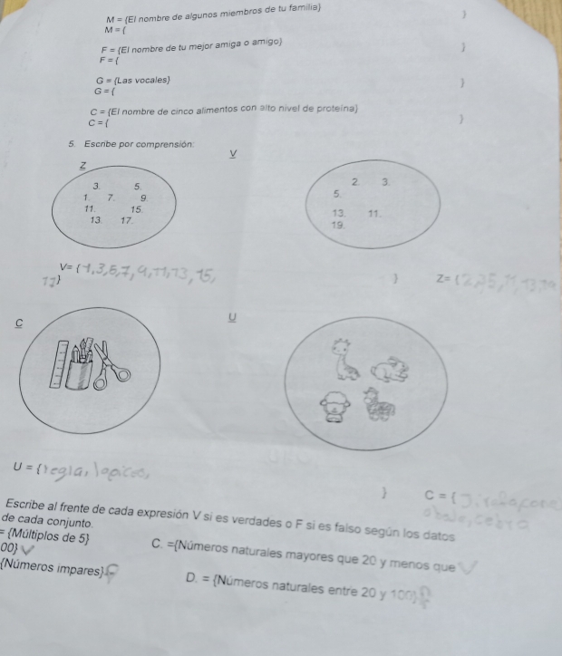 M= El nombre de algunos miembros de tu familia

M=(
F= El nombre de tu mejor amiga o amigo

F=
G= (Las vocales

G=(
C= El nombre de cinco alimentos con alto nível de proteina
C=

5. Escribe por comprensión:

V=
 Z=
U=
 C=
Escribe al frente de cada expresión V si es verdades o F si es falso según los datos
= 
de cada conjunto. Múltiplos de 5 C. =Números naturales mayores que 20 y menos que
00
Números impares D. = Números naturales entre 20 y