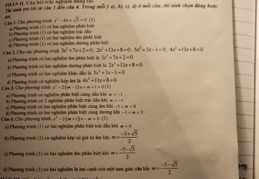 HÀN II Cầu hội trắc nghiệm dung sải.
Thí sinh trả lời từ câu 1 đến câu 4. Trong mỗi ý a), b), c), đ) ở mỗi câu, thí sinh chọn đúng hoặc
sai.
Câu I. Cho phương trình x^3-4x+sqrt(3)=0 (1)
a) Phương trinh (1) có hai nghiệm phân biệt
b) Phương trinh (1) có hai nghiệm trái dấu
c) Phương trình (1) có hai nghiệm âm phân biệt
d) Phương trình (1) có hai nghiệm dương phân biệt
Cầu 2, Cho các phương trình 3x^2+7x+2=0,2x^2+13x+8=0,5x^2+3x-1=0,4x^2+11x+8=0
a) Phương trình có hai nghiệm âm phân biệt là 3x^2+7x+2=0
b) Phương trình có hai nghiệm dương phân biệt là 2x^2+13x+8=0
c) Phương trình có hai nghiệm khác đầu là 5x^2+3x-1=0
d) Phương trình có nghiệm kép âm là 4x^2+11x+8=0
Câu 3. Cho phương trình x^2-2(m-1)x+m+1=0(1)
a) Phương trình có nghiệm phân biệt củng dầu khi m>-1;
b) Phương trình có 2 nghiệm phân biệt trái dấu khi m
c) Phương trình có hai nghiệm phân biệt cùng âm khi -1
d) Phương trình có hai nghiệm phân biệt cùng dương khi -1
Cầu 4. Cho phương trình x^2-2(m+1)x-m=0 (1)
a) Phương trình (1) có hai nghiệm phần biệt trái dầu khi m>0
b) Phương trình (1) có nghiệm kép có giá trị âm khi m= (-3+sqrt(5))/2 
c) Phương trình (1) có hai nghiệm âm phân biệt khi m
d) Phương trình (1) có hai nghiệm là hai cạnh của một tam giác cân khi m= (-3-sqrt(5))/2 
mg