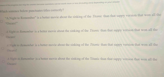 ement of the progress bar may be uneven because questions can be worth more or less (including zero) depending on your answer.
Which sentence below punctuates titles correctly?
“A Night to Remember” is a better movie about the sinking of the Titanic than that sappy version that won all the
“Oscars!”
A Night to Remember is a better movie about the sinking of the Titanic than that sappy version that won all the
Oscars!
A Night to Remember is a better movie about the sinking of the Titanic than that sappy version that won all the
Oscars!
A Night to Remember is a better movie about the sinking of the Titanic than that sappy version that won all the
Oscars!