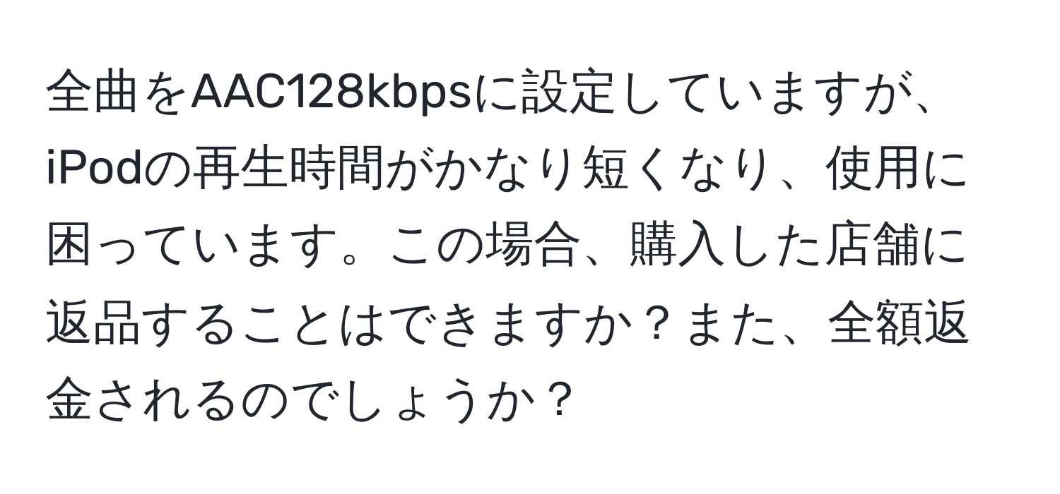 全曲をAAC128kbpsに設定していますが、iPodの再生時間がかなり短くなり、使用に困っています。この場合、購入した店舗に返品することはできますか？また、全額返金されるのでしょうか？