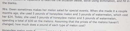 the blanks, a describe the situation below, solve using elimination, and hll in 
Mrs. Owen sometimes makes her melon salad for special events. When she made it a couple 
months ago, she used 5 pounds of honeydew melon and 3 pounds of watermelon, which cost 
her $24. Today, she used 5 pounds of honeydew melon and 5 pounds of watermelon, 
spending a total of $30 on the melons. Assuming that the prices of the melons haven't 
changed, how much does a pound of each type of melon cost?