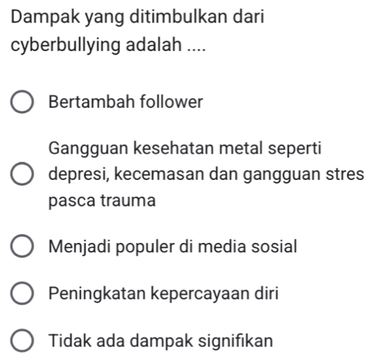 Dampak yang ditimbulkan dari
cyberbullying adalah ....
Bertambah follower
Gangguan kesehatan metal seperti
depresi, kecemasan dan gangguan stres
pasca trauma
Menjadi populer di media sosial
Peningkatan kepercayaan diri
Tidak ada dampak signifikan