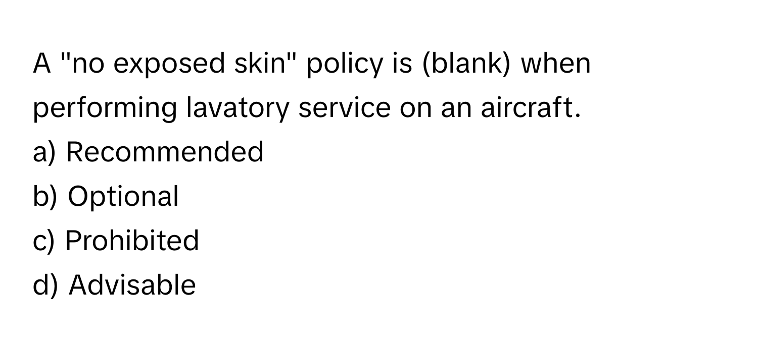 A "no exposed skin" policy is (blank) when performing lavatory service on an aircraft. 

a) Recommended 
b) Optional 
c) Prohibited 
d) Advisable