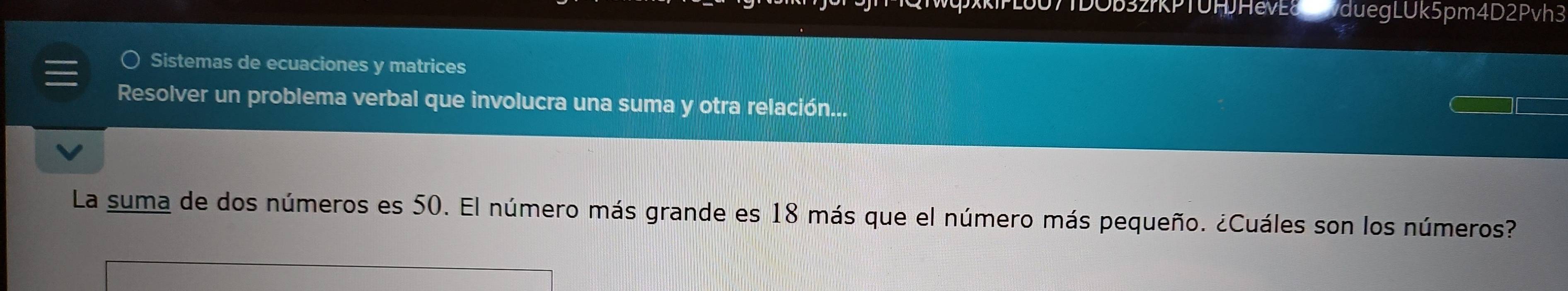 duegLUk5pm4D2Pvh3 
Sistemas de ecuaciones y matrices 
Resolver un problema verbal que involucra una suma y otra relación... 
La suma de dos números es 50. El número más grande es 18 más que el número más pequeño. ¿Cuáles son los números?