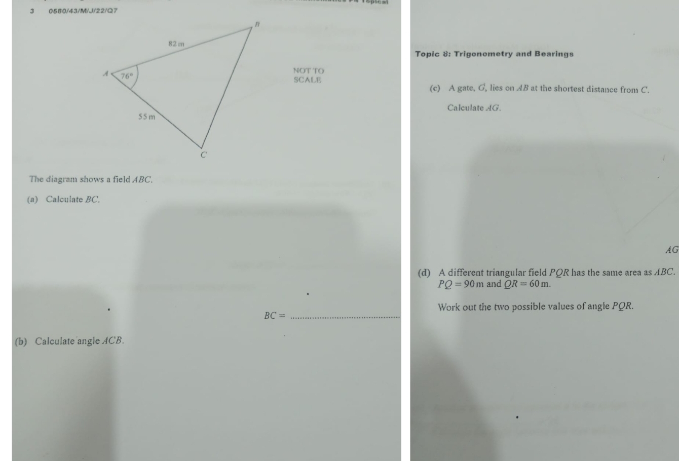 3 0580/43/M/J/22/Q7
Topic 8: Trigonometry and Bearings
NOT TO
SCALE
(c) A gate, G, lies on AB at the shortest distance from C'.
Calculate AG.
The diagram shows a field ABC.
(a) Calculate BC.
AG
(d) A different triangular field PQR has the same area as ABC
PQ=90m and QR=60m.
Work out the two possible values of angle PQR.
_ BC=
(b) Calculate angle ACB.