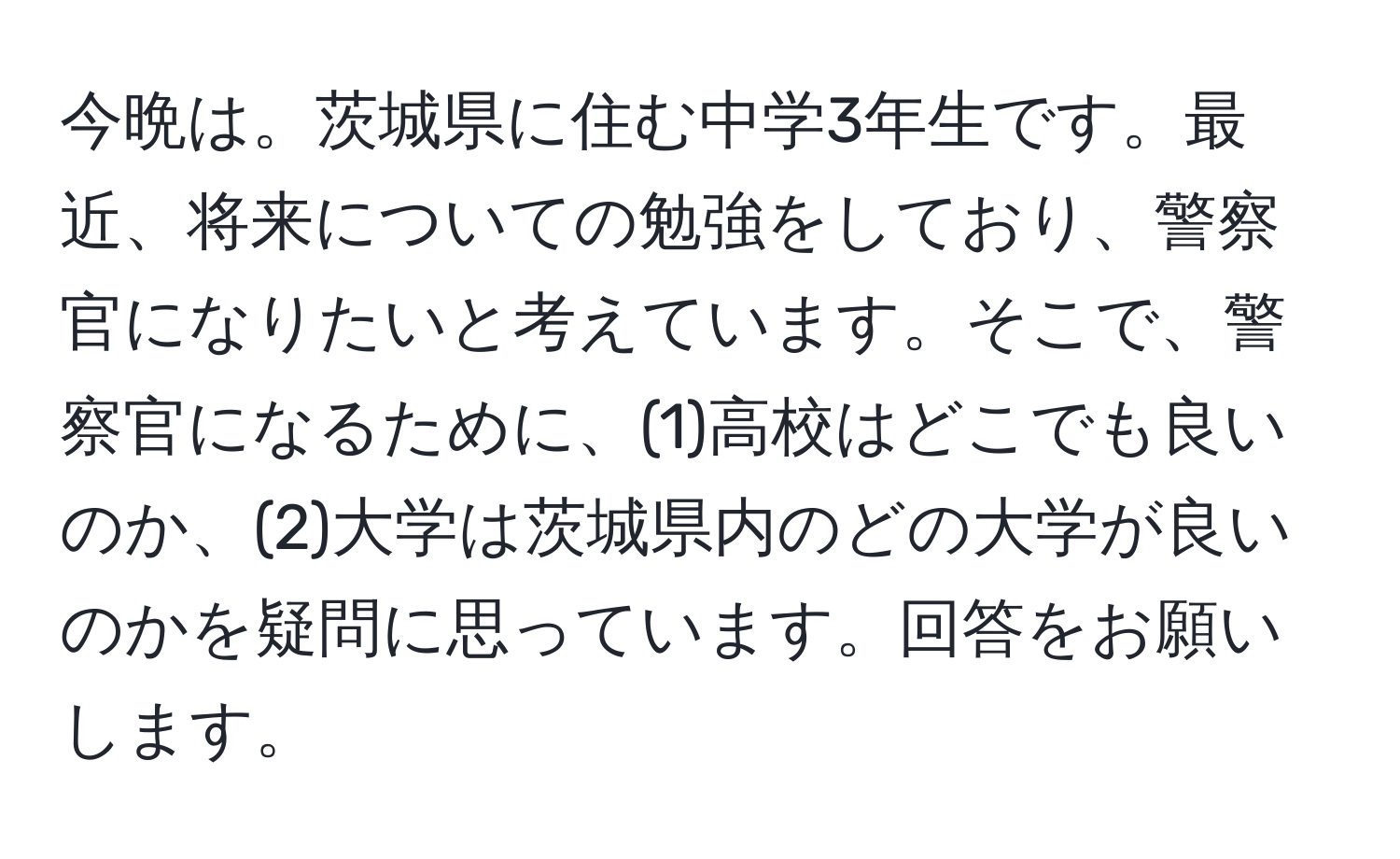 今晩は。茨城県に住む中学3年生です。最近、将来についての勉強をしており、警察官になりたいと考えています。そこで、警察官になるために、(1)高校はどこでも良いのか、(2)大学は茨城県内のどの大学が良いのかを疑問に思っています。回答をお願いします。