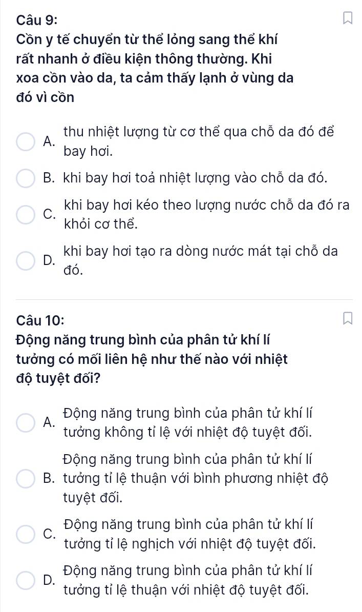 Cồn y tế chuyển từ thể lỏng sang thể khí
rất nhanh ở điều kiện thông thường. Khi
xoa cồn vào da, ta cảm thấy lạnh ở vùng da
đó vì cồn
A. thu nhiệt lượng từ cơ thể qua chỗ da đó để
bay hơi.
B. khi bay hơi toả nhiệt lượng vào chỗ da đó.
C. khi bay hơi kéo theo lượng nước chỗ da đó ra
khỏi cơ thể.
D. khi bay hơi tạo ra dòng nước mát tại chỗ da
đó.
Câu 10:
Động năng trung bình của phân tử khí lí
tưởng có mối liên hệ như thế nào với nhiệt
độ tuyệt đối?
A. Động năng trung bình của phân tử khí lí
tưởng không tỉ lệ với nhiệt độ tuyệt đối.
Động năng trung bình của phân tử khí lí
B. tưởng tỉ lệ thuận với bình phương nhiệt độ
tuyệt đối.
C. Động năng trung bình của phân tử khí lí
tưởng tỉ lệ nghịch với nhiệt độ tuyệt đối.
D. Động năng trung bình của phân tử khí lí
tưởng tỉ lệ thuận với nhiệt độ tuyệt đối.