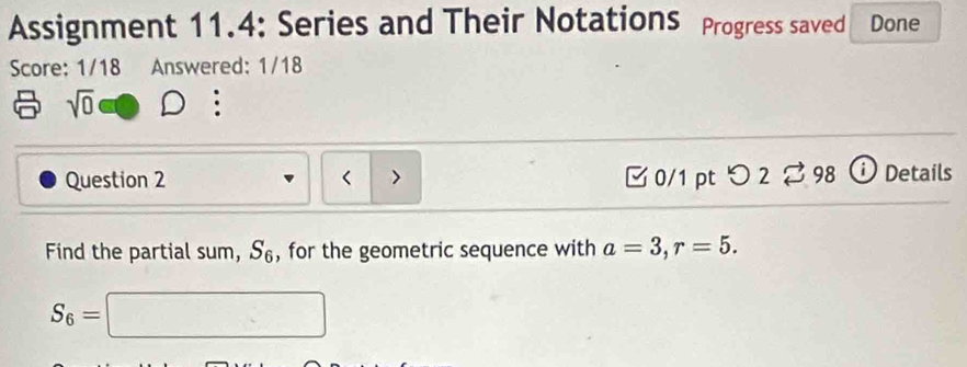 Assignment 11.4: Series and Their NotationS Progress saved Done 
Score: 1/18 Answered: 1/18 
sqrt(0) 
Question 2 < > [ 0/1 pt つ 2。 98 ⓘ Details 
Find the partial sum, S_6 , for the geometric sequence with a=3, r=5.
S_6=□