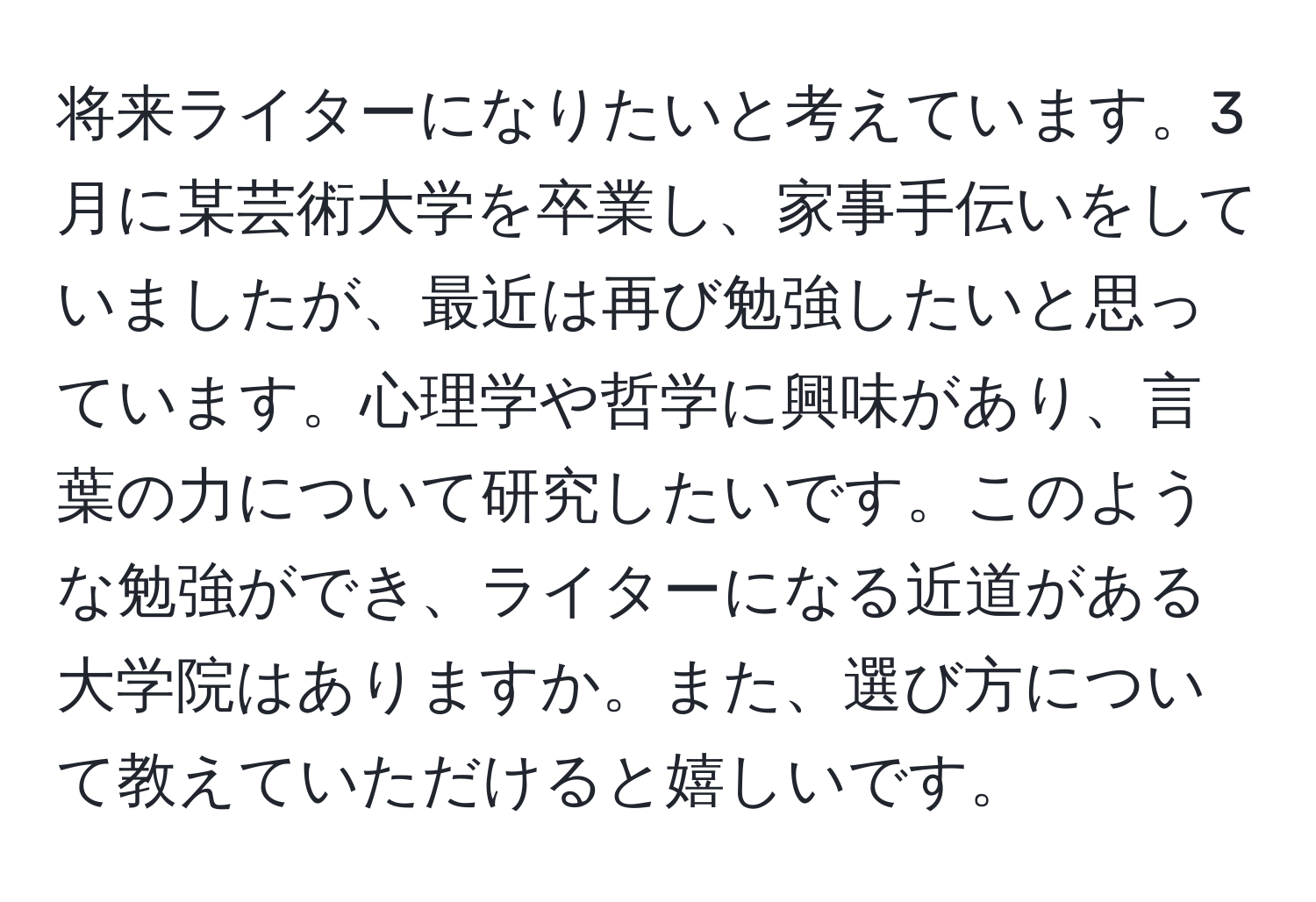 将来ライターになりたいと考えています。3月に某芸術大学を卒業し、家事手伝いをしていましたが、最近は再び勉強したいと思っています。心理学や哲学に興味があり、言葉の力について研究したいです。このような勉強ができ、ライターになる近道がある大学院はありますか。また、選び方について教えていただけると嬉しいです。