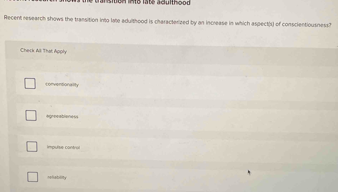 transition into late adulthood
Recent research shows the transition into late adulthood is characterized by an increase in which aspect(s) of conscientiousness?
Check All That Apply
conventionality
agreeableness
impulse control
reliability